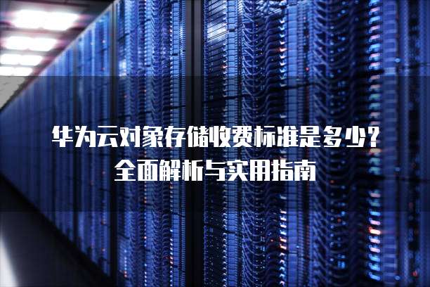 华为云对象存储收费标准是多少?全面解析与实用指南