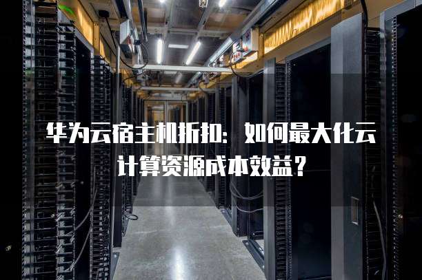 华为云宿主机折扣:如何最大化云计算资源成本效益?