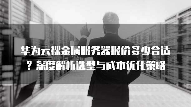 华为云裸金属服务器报价多少合适?深度解析选型与成本优化策略