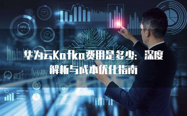 华为云Kafka费用是多少:深度解析与成本优化指南