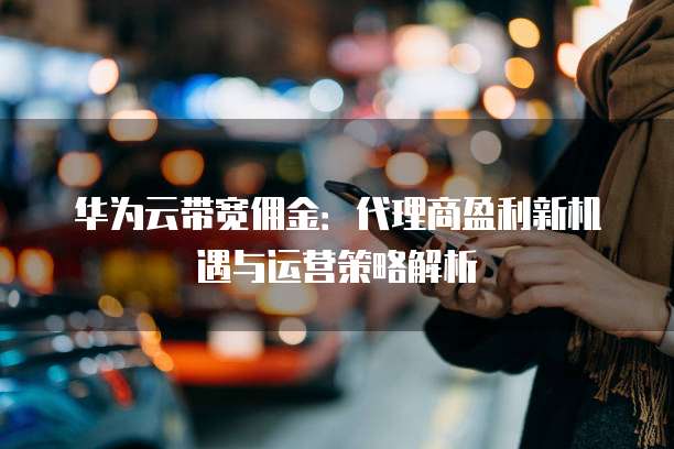 华为云带宽佣金:代理商盈利新机遇与运营策略解析
