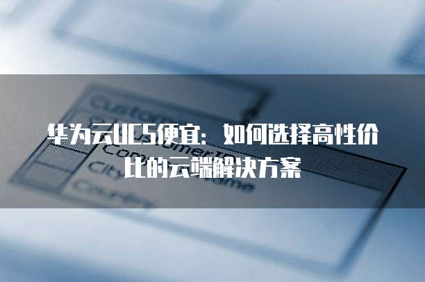 华为云UCS便宜:如何选择高性价比的云端解决方案