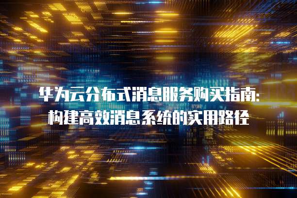 华为云分布式消息服务购买指南:构建高效消息系统的实用路径