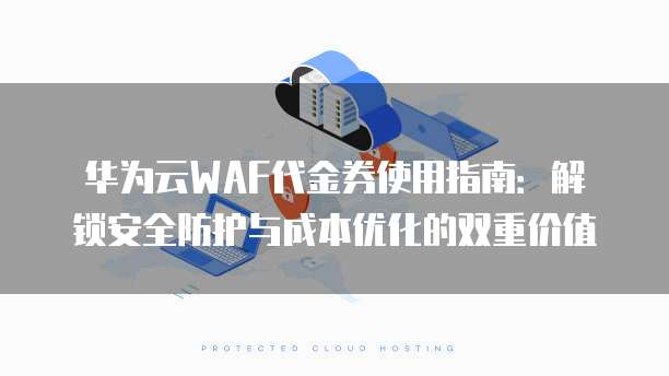 华为云WAF代金券使用指南：解锁安全防护与成本优化的双重价值