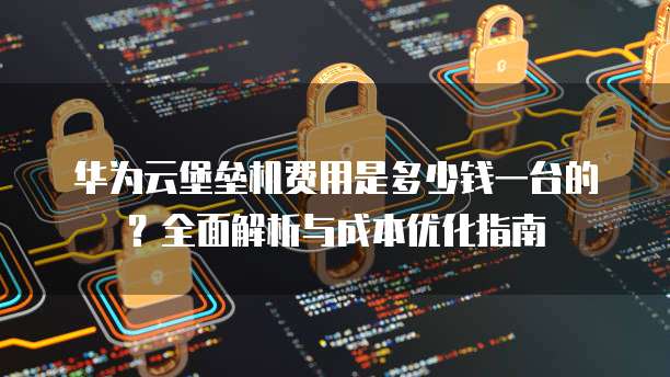 华为云堡垒机费用是多少钱一台的?全面解析与成本优化指南