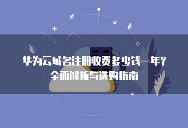 华为云域名注册收费多少钱一年?全面解析与选购指南