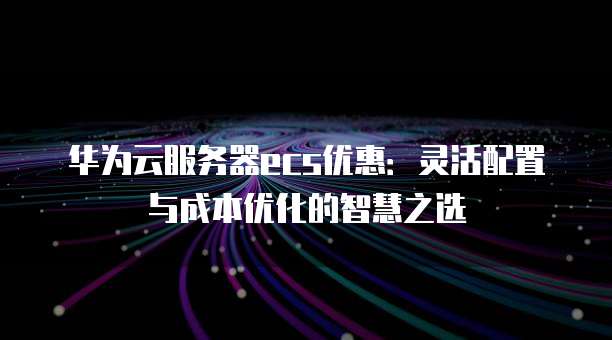 华为云服务器ecs优惠:灵活配置与成本优化的智慧之选