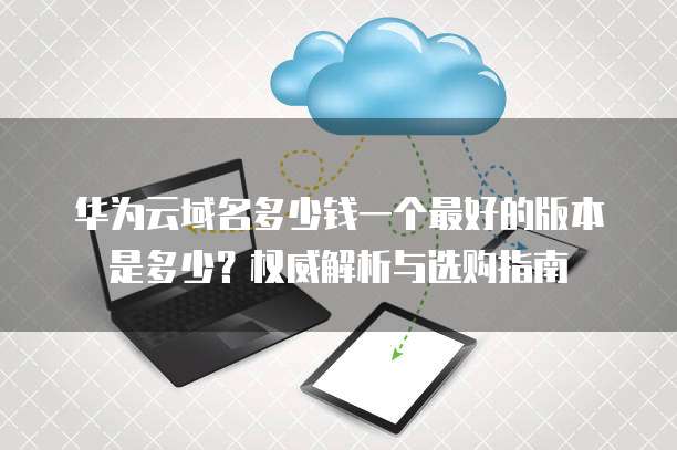 华为云域名多少钱一个最好的版本是多少？权威解析与选购指南