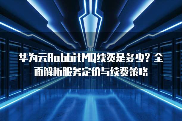 华为云RabbitMQ续费是多少?全面解析服务定价与续费策略