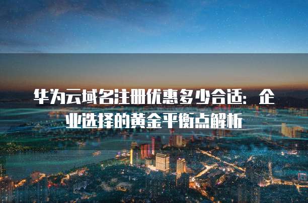 华为云域名注册优惠多少合适:企业选择的黄金平衡点解析