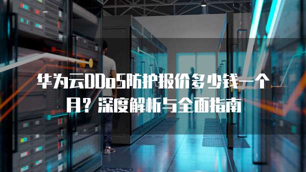 华为云DDoS防护报价多少钱一个月?深度解析与全面指南