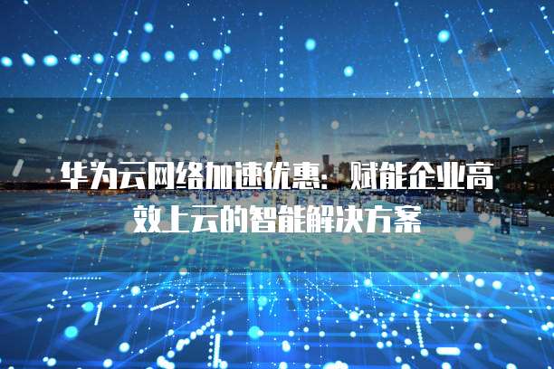 华为云网络加速优惠:赋能企业高效上云的智能解决方案