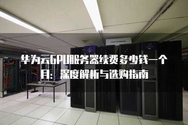 华为云GPU服务器续费多少钱一个月:深度解析与选购指南