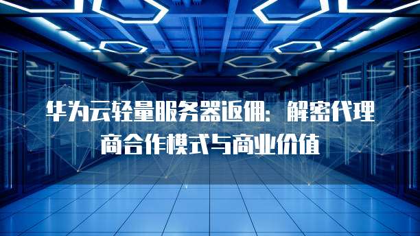 华为云轻量服务器返佣：解密代理商合作模式与商业价值