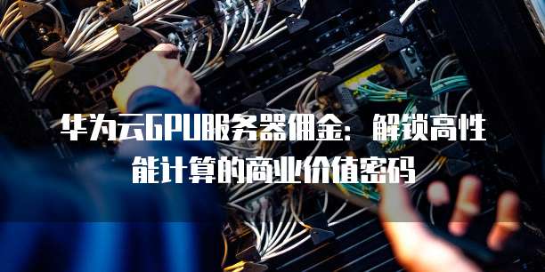 华为云GPU服务器佣金:解锁高性能计算的商业价值密码