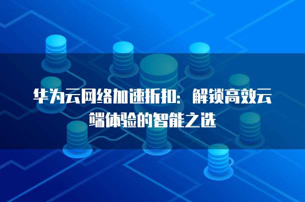 华为云网络加速折扣:解锁高效云端体验的智能之选