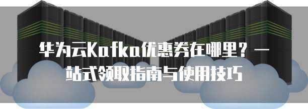华为云Kafka优惠券在哪里?一站式领取指南与使用技巧