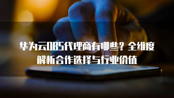 华为云OBS代理商有哪些?全维度解析合作选择与行业价值