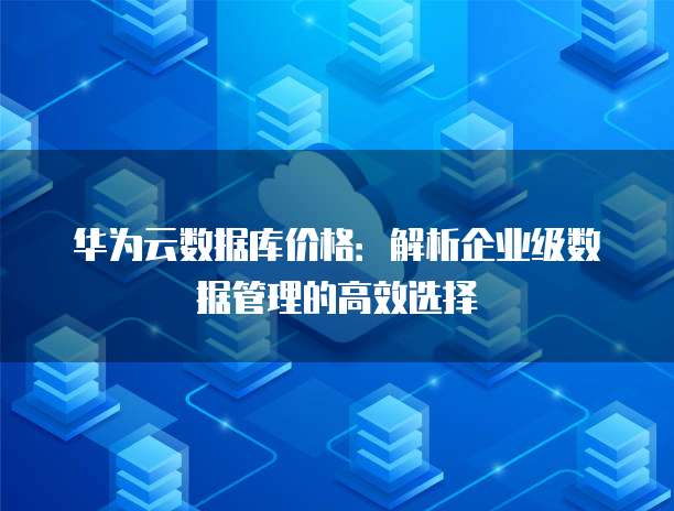 华为云数据库价格:解析企业级数据管理的高效选择