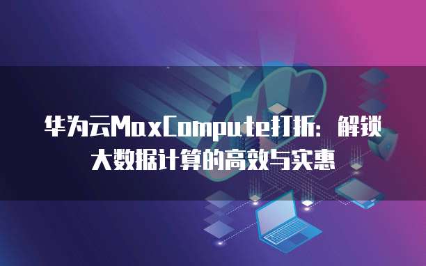 华为云MaxCompute打折:解锁大数据计算的高效与实惠