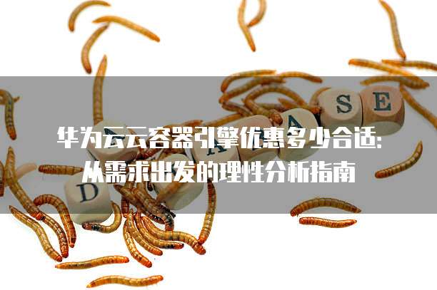 华为云云容器引擎优惠多少合适:从需求出发的理性分析指南