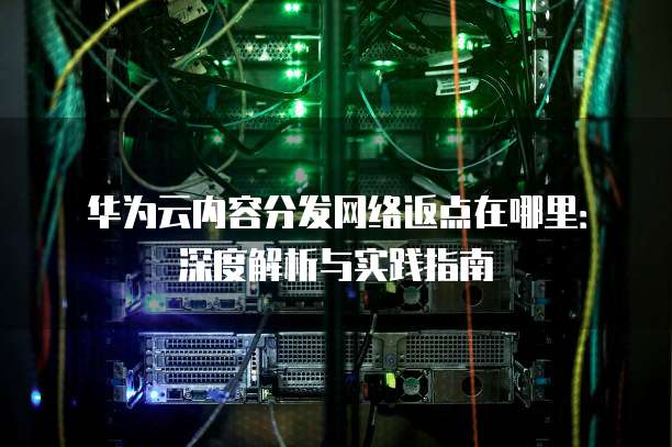 华为云内容分发网络返点在哪里:深度解析与实践指南