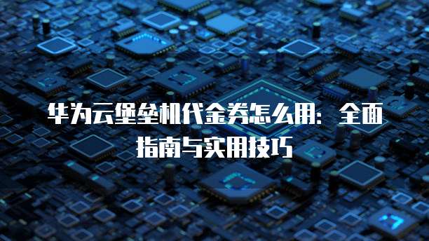 华为云堡垒机代金券怎么用:全面指南与实用技巧