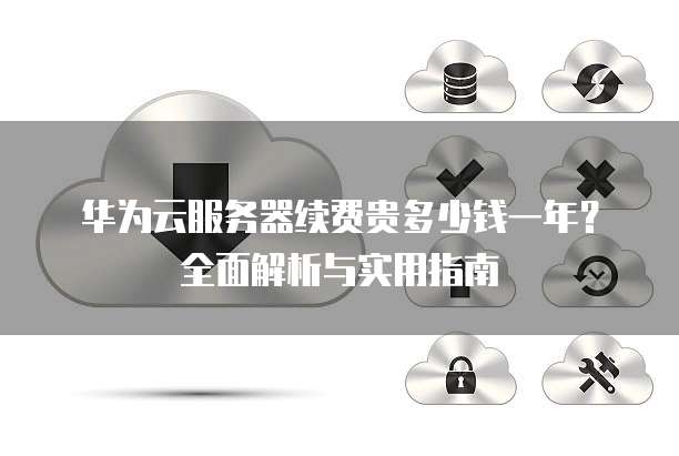 华为云服务器续费贵多少钱一年?全面解析与实用指南