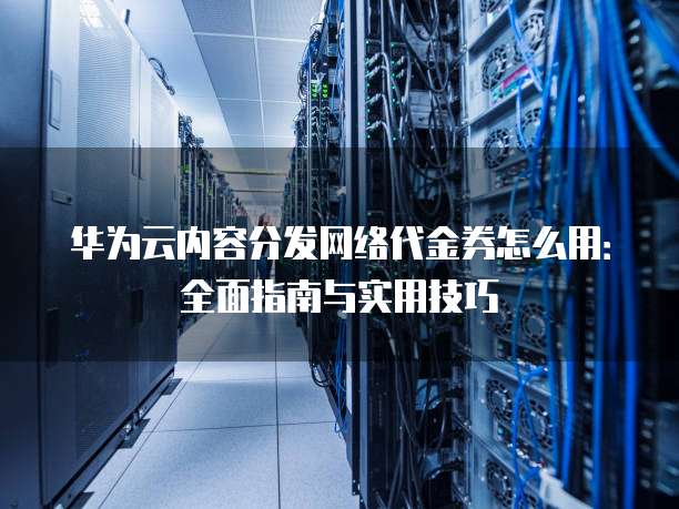 华为云内容分发网络代金券怎么用：全面指南与实用技巧