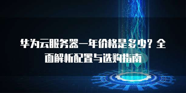 华为云服务器一年价格是多少?全面解析配置与选购指南
