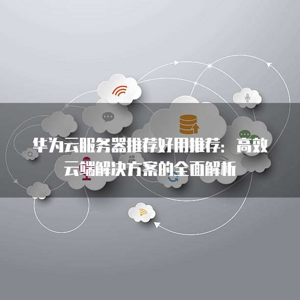 华为云服务器推荐好用推荐:高效云端解决方案的全面解析