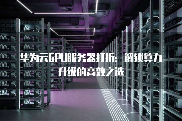 华为云GPU服务器打折：解锁算力升级的高效之选