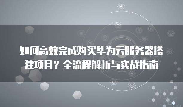 如何高效完成购买华为云服务器搭建项目?全流程解析与实战指南