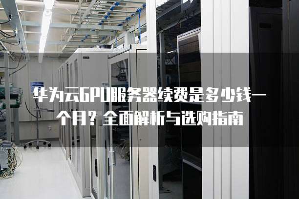 华为云GPU服务器续费是多少钱一个月?全面解析与选购指南