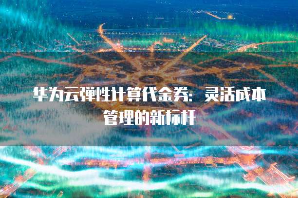 华为云弹性计算代金券:灵活成本管理的新标杆
