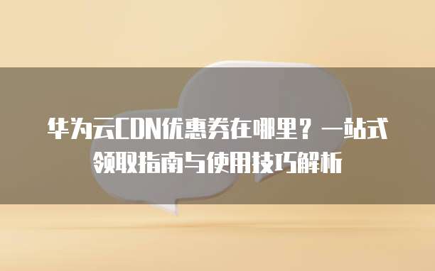 华为云CDN优惠券在哪里?一站式领取指南与使用技巧解析