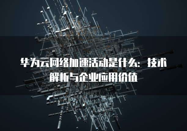 华为云网络加速活动是什么：技术解析与企业应用价值