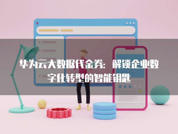 华为云大数据代金券：解锁企业数字化转型的智能钥匙