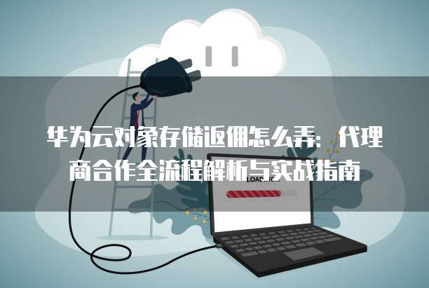 华为云对象存储返佣怎么弄:代理商合作全流程解析与实战指南