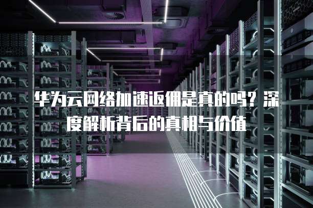 华为云网络加速返佣是真的吗?深度解析背后的真相与价值