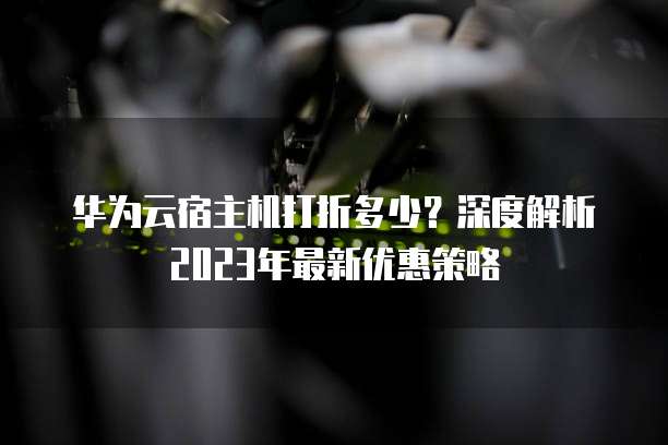 华为云宿主机打折多少?深度解析2023年最新优惠策略