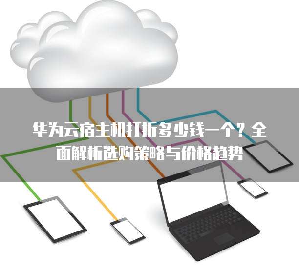 华为云宿主机打折多少钱一个?全面解析选购策略与价格趋势