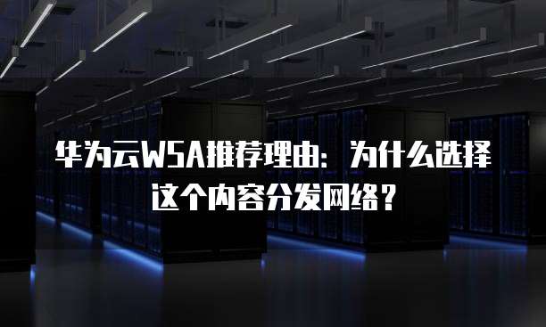 华为云WSA推荐理由：为什么选择这个内容分发网络？