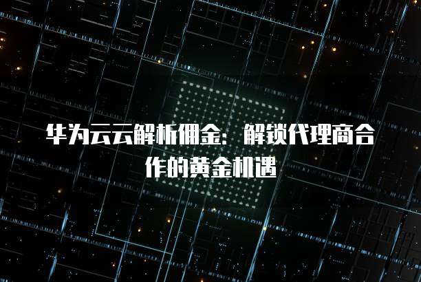 华为云云解析佣金:解锁代理商合作的黄金机遇