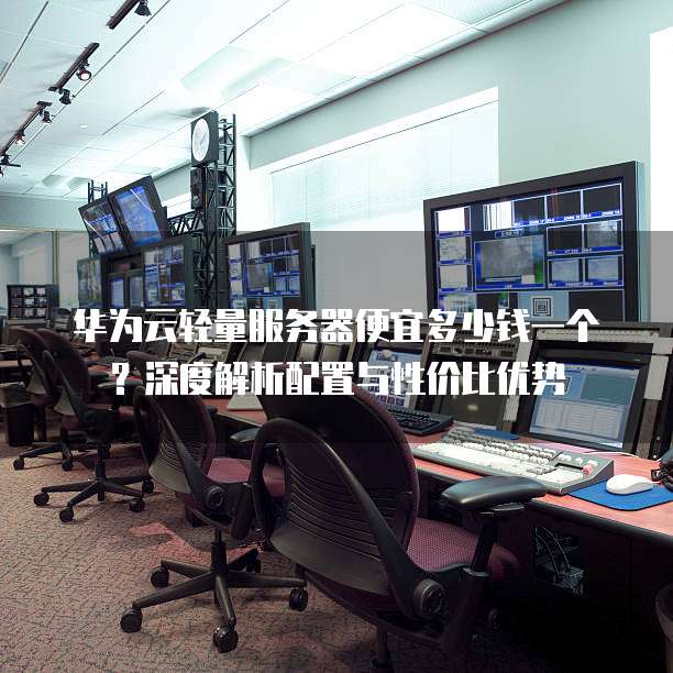 华为云轻量服务器便宜多少钱一个?深度解析配置与性价比优势