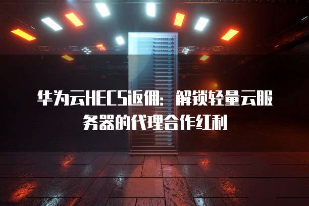 华为云HECS返佣:解锁轻量云服务器的代理合作红利
