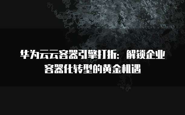 华为云云容器引擎打折:解锁企业容器化转型的黄金机遇