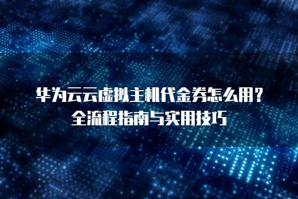 华为云云虚拟主机代金券怎么用?全流程指南与实用技巧