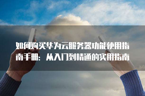 如何购买华为云服务器功能使用指南手册:从入门到精通的实用指南