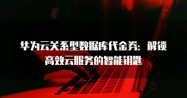 华为云关系型数据库代金券:解锁高效云服务的智能钥匙
